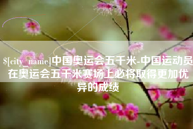 江阴中国奥运会五千米-中国运动员在奥运会五千米赛场上必将取得更加优异的成绩