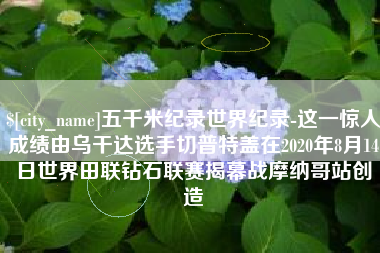 江阴五千米纪录世界纪录-这一惊人成绩由乌干达选手切普特盖在2020年8月14日世界田联钻石联赛揭幕战摩纳哥站创造