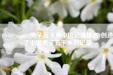 江阴男子五千米中国记录排名-创造了中国男子五千米的记录