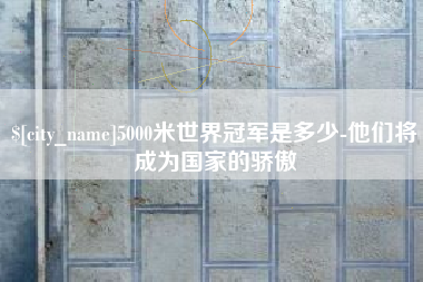 江阴5000米世界冠军是多少-他们将成为国家的骄傲 江阴5000米世界冠军是多少-他们将成为国家的骄傲