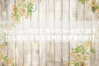 江阴滑冰比赛中的5000米接力属于什么项目-常常引发体育爱好者的探讨