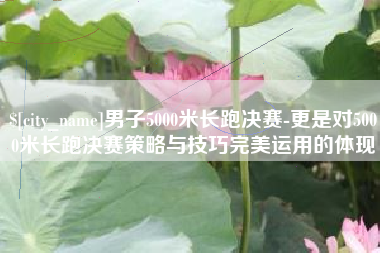 江阴男子5000米长跑决赛-更是对5000米长跑决赛策略与技巧完美运用的体现